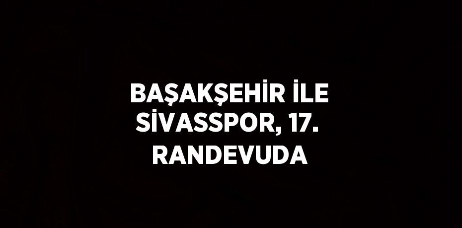 BAŞAKŞEHİR İLE SİVASSPOR, 17. RANDEVUDA