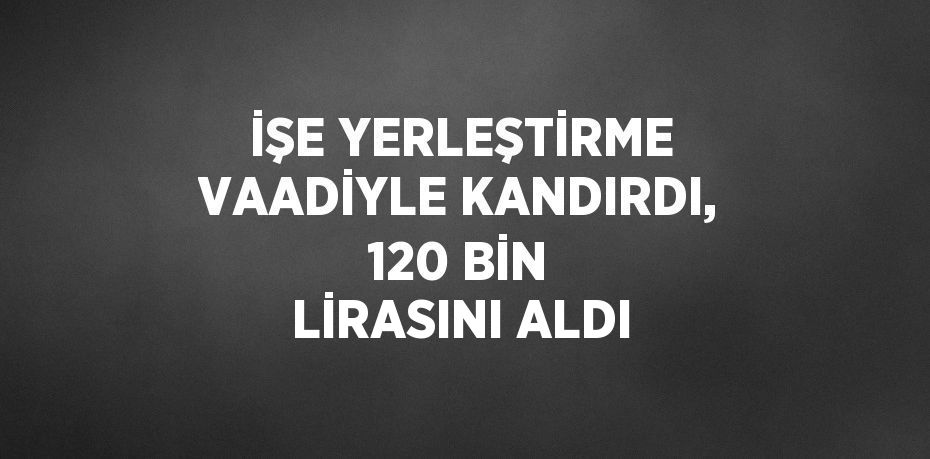 İŞE YERLEŞTİRME VAADİYLE KANDIRDI, 120 BİN LİRASINI ALDI