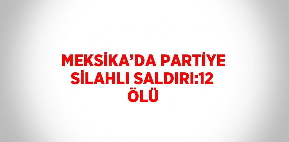 MEKSİKA’DA PARTİYE SİLAHLI SALDIRI:12 ÖLÜ