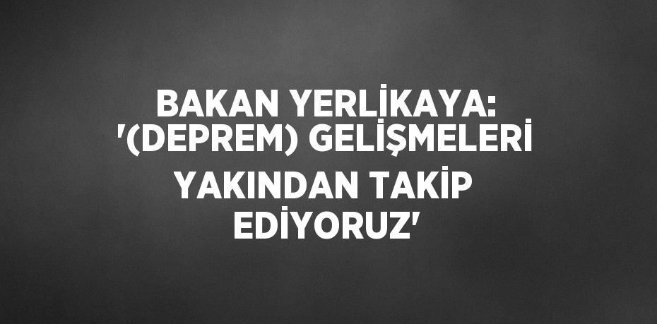 BAKAN YERLİKAYA: '(DEPREM) GELİŞMELERİ YAKINDAN TAKİP EDİYORUZ'