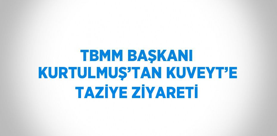 TBMM BAŞKANI KURTULMUŞ’TAN KUVEYT’E TAZİYE ZİYARETİ