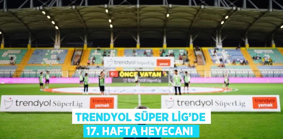 TRENDYOL SÜPER LİG’DE 17. HAFTA HEYECANI