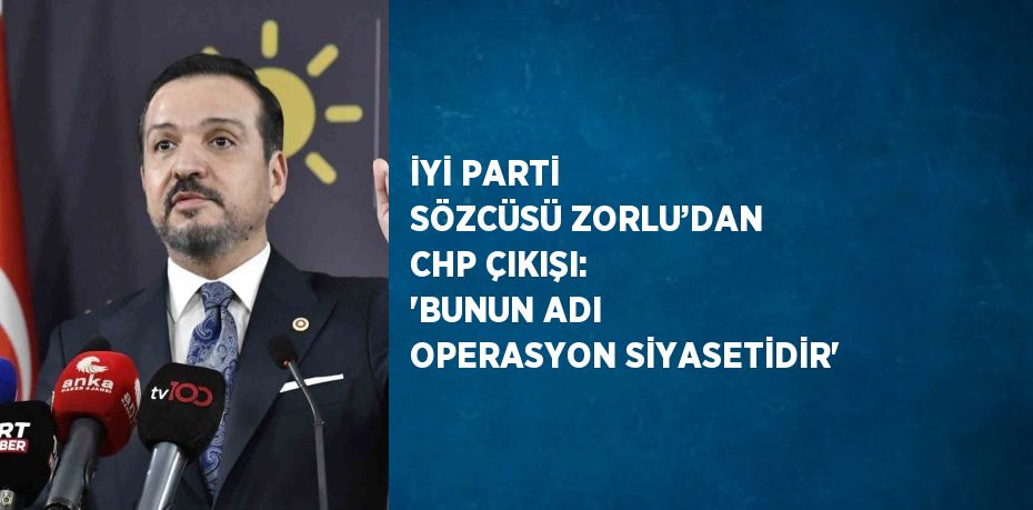 İYİ PARTİ SÖZCÜSÜ ZORLU’DAN CHP ÇIKIŞI: 'BUNUN ADI OPERASYON SİYASETİDİR'