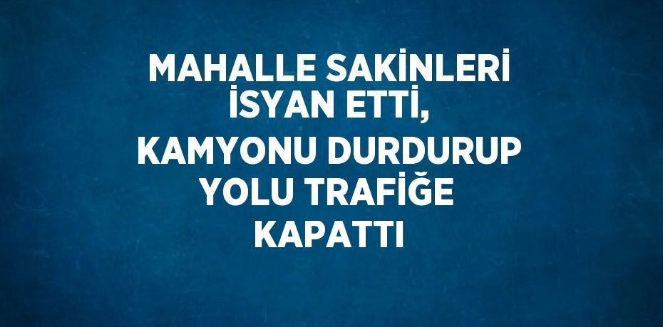 MAHALLE SAKİNLERİ İSYAN ETTİ, KAMYONU DURDURUP YOLU TRAFİĞE KAPATTI