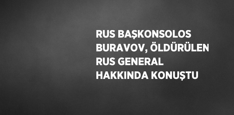 RUS BAŞKONSOLOS BURAVOV, ÖLDÜRÜLEN RUS GENERAL HAKKINDA KONUŞTU