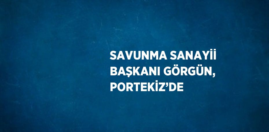 SAVUNMA SANAYİİ BAŞKANI GÖRGÜN, PORTEKİZ’DE