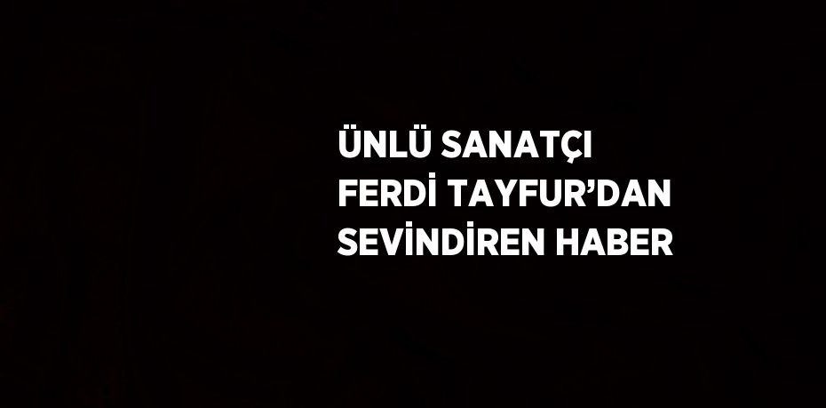 ÜNLÜ SANATÇI FERDİ TAYFUR’DAN SEVİNDİREN HABER