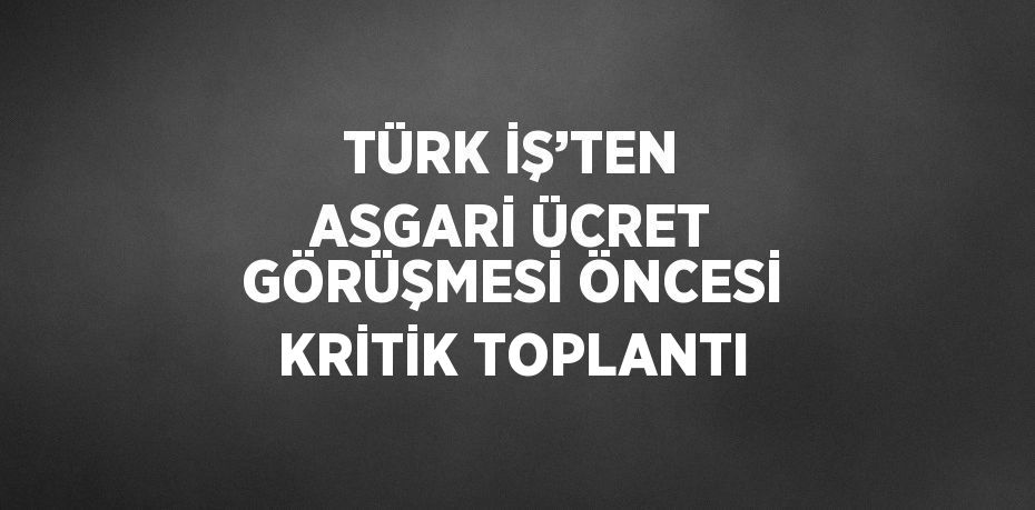 TÜRK İŞ’TEN ASGARİ ÜCRET GÖRÜŞMESİ ÖNCESİ KRİTİK TOPLANTI