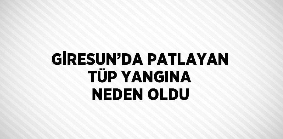 GİRESUN’DA PATLAYAN TÜP YANGINA NEDEN OLDU