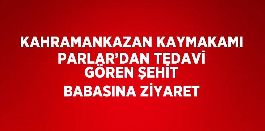 KAHRAMANKAZAN KAYMAKAMI PARLAR’DAN TEDAVİ GÖREN ŞEHİT BABASINA ZİYARET