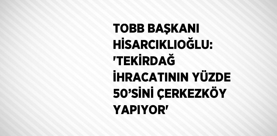 TOBB BAŞKANI HİSARCIKLIOĞLU: 'TEKİRDAĞ İHRACATININ YÜZDE 50’SİNİ ÇERKEZKÖY YAPIYOR'