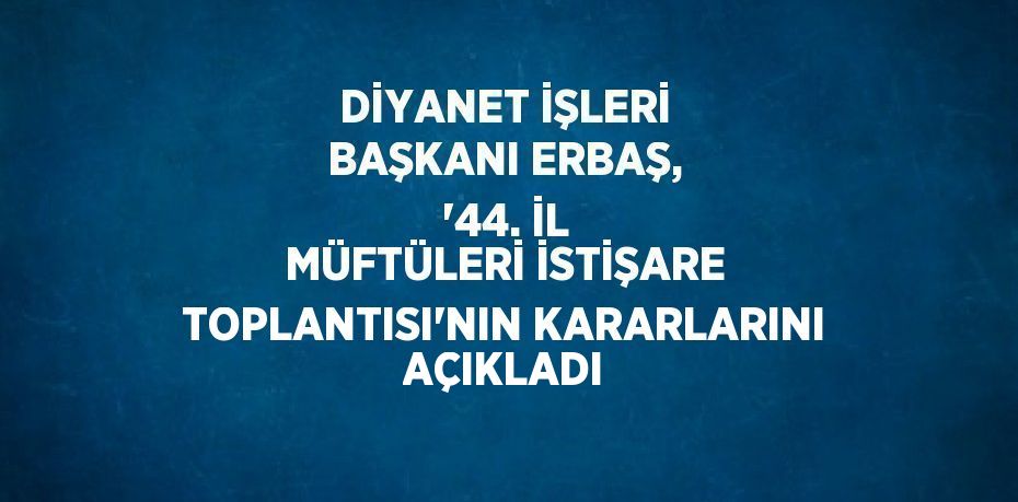 DİYANET İŞLERİ BAŞKANI ERBAŞ, '44. İL MÜFTÜLERİ İSTİŞARE TOPLANTISI'NIN KARARLARINI AÇIKLADI