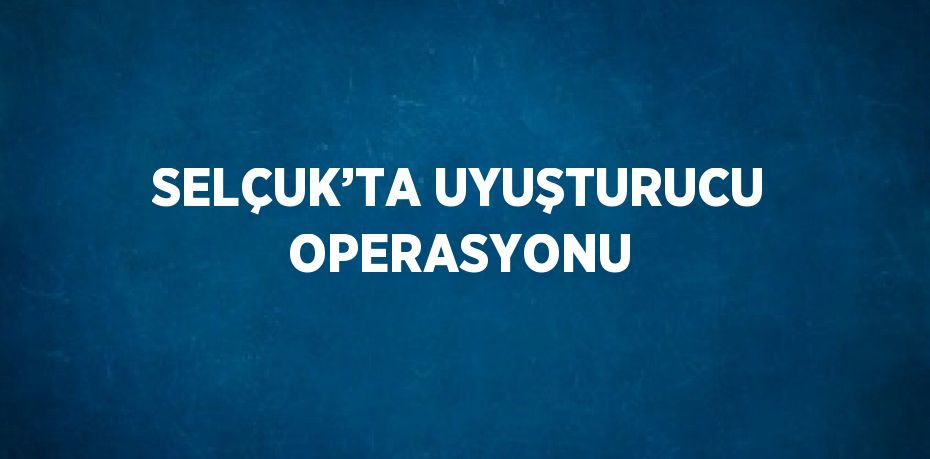 SELÇUK’TA UYUŞTURUCU OPERASYONU