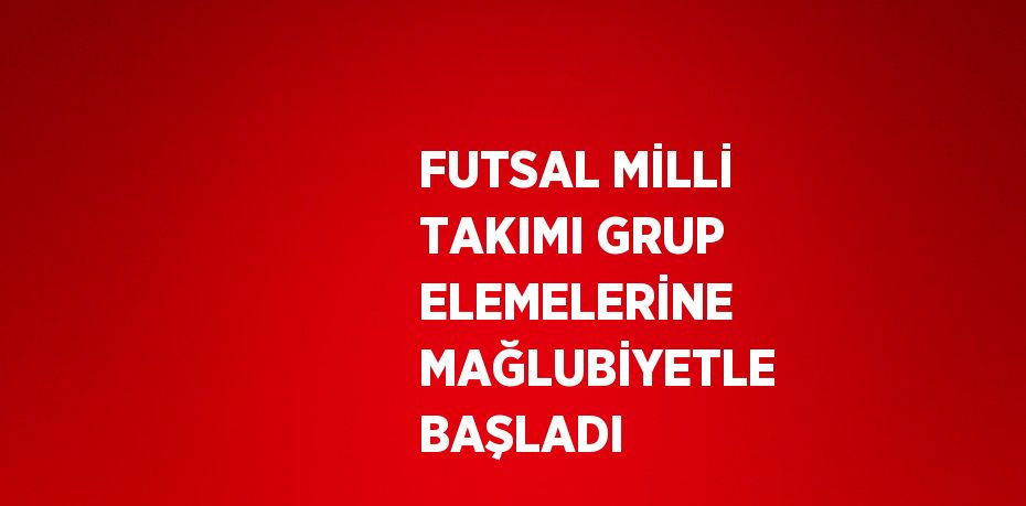 FUTSAL MİLLİ TAKIMI GRUP ELEMELERİNE MAĞLUBİYETLE BAŞLADI