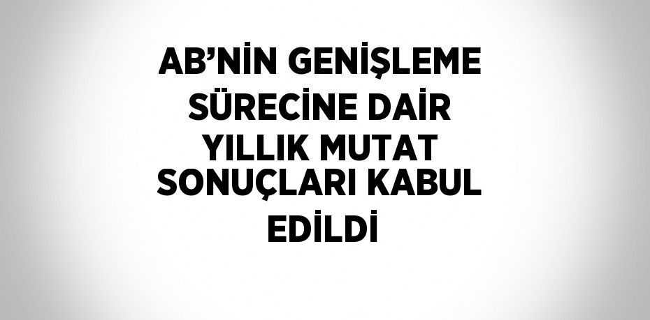 AB’NİN GENİŞLEME SÜRECİNE DAİR YILLIK MUTAT SONUÇLARI KABUL EDİLDİ