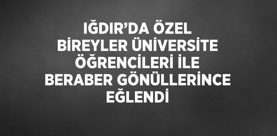 IĞDIR’DA ÖZEL BİREYLER ÜNİVERSİTE ÖĞRENCİLERİ İLE BERABER GÖNÜLLERİNCE EĞLENDİ