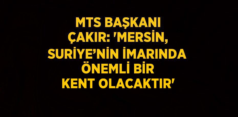 MTS BAŞKANI ÇAKIR: 'MERSİN, SURİYE’NİN İMARINDA ÖNEMLİ BİR KENT OLACAKTIR'