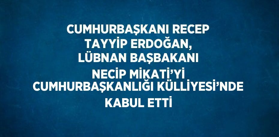 CUMHURBAŞKANI RECEP TAYYİP ERDOĞAN, LÜBNAN BAŞBAKANI NECİP MİKATİ’Yİ CUMHURBAŞKANLIĞI KÜLLİYESİ’NDE KABUL ETTİ