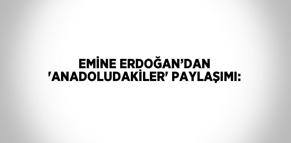 EMİNE ERDOĞAN’DAN 'ANADOLUDAKİLER' PAYLAŞIMI: