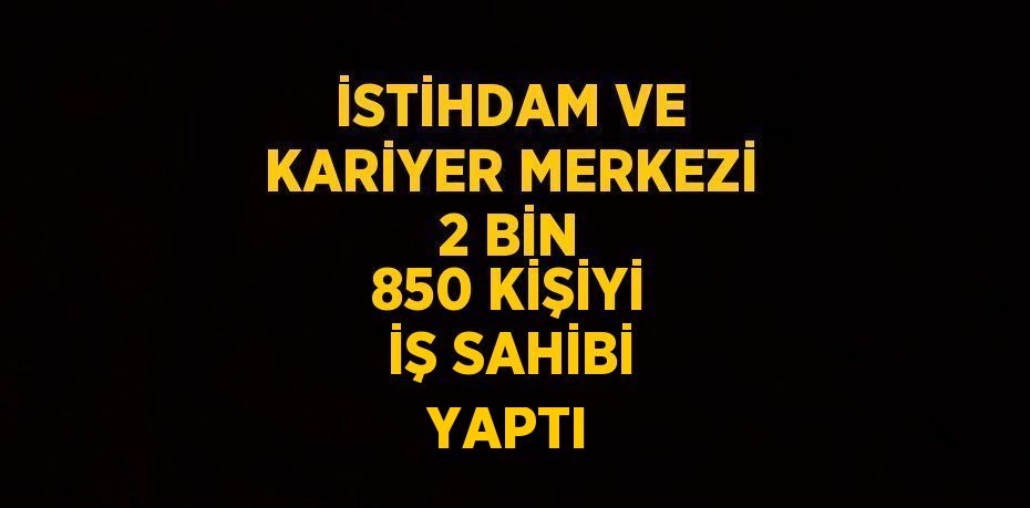 İSTİHDAM VE KARİYER MERKEZİ 2 BİN 850 KİŞİYİ İŞ SAHİBİ YAPTI