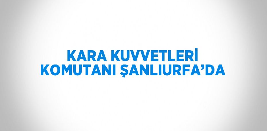 KARA KUVVETLERİ KOMUTANI ŞANLIURFA’DA