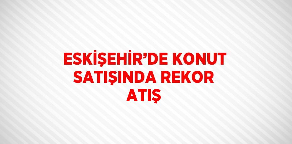 ESKİŞEHİR’DE KONUT SATIŞINDA REKOR ATIŞ