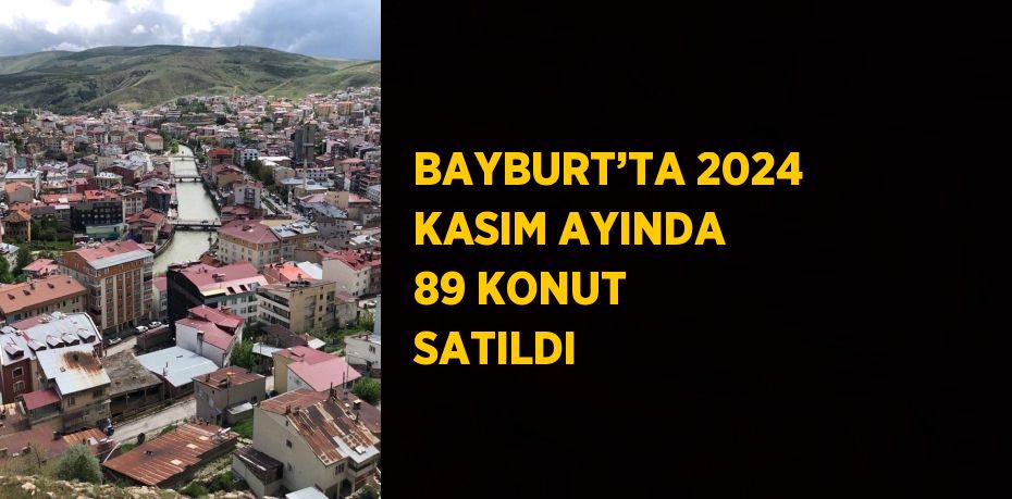 BAYBURT’TA 2024 KASIM AYINDA 89 KONUT SATILDI