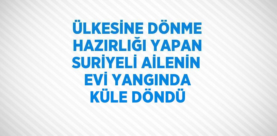 ÜLKESİNE DÖNME HAZIRLIĞI YAPAN SURİYELİ AİLENİN EVİ YANGINDA KÜLE DÖNDÜ