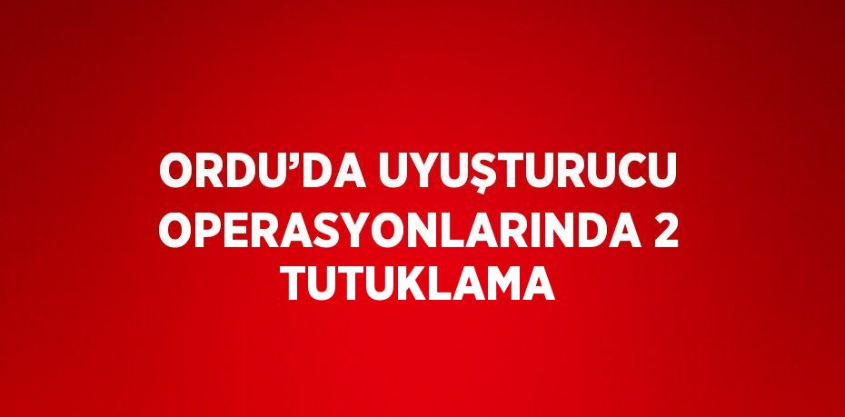 ORDU’DA UYUŞTURUCU OPERASYONLARINDA 2 TUTUKLAMA