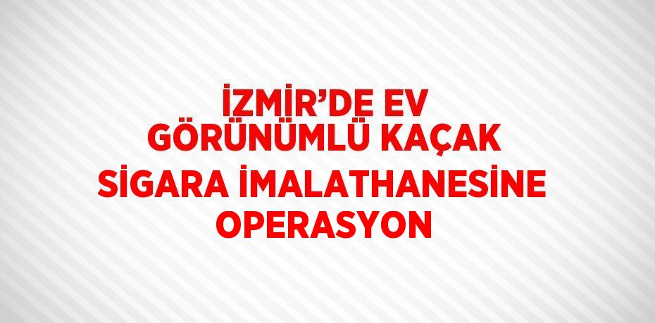 İZMİR’DE EV GÖRÜNÜMLÜ KAÇAK SİGARA İMALATHANESİNE OPERASYON