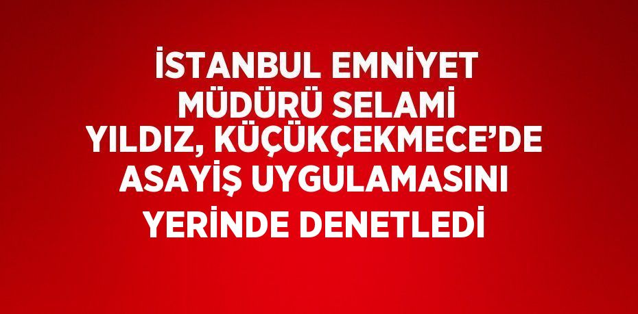 İSTANBUL EMNİYET MÜDÜRÜ SELAMİ YILDIZ, KÜÇÜKÇEKMECE’DE ASAYİŞ UYGULAMASINI YERİNDE DENETLEDİ