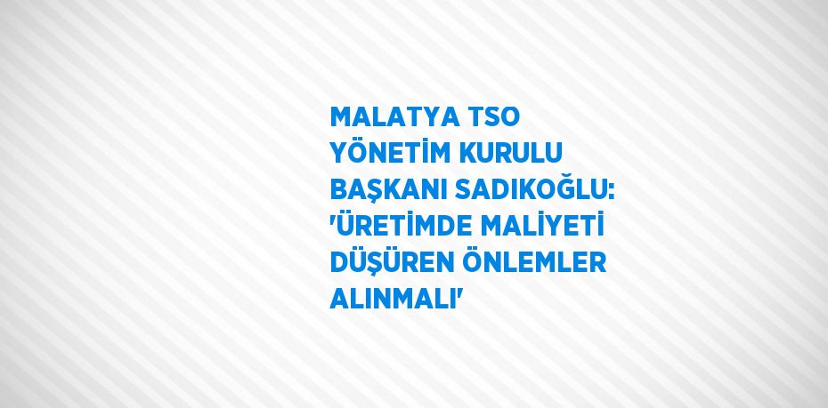 MALATYA TSO YÖNETİM KURULU BAŞKANI SADIKOĞLU: 'ÜRETİMDE MALİYETİ DÜŞÜREN ÖNLEMLER ALINMALI'