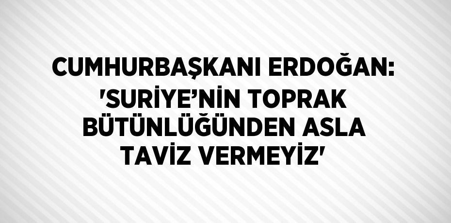 CUMHURBAŞKANI ERDOĞAN: 'SURİYE’NİN TOPRAK BÜTÜNLÜĞÜNDEN ASLA TAVİZ VERMEYİZ'