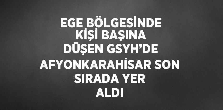 EGE BÖLGESİNDE KİŞİ BAŞINA DÜŞEN GSYH’DE AFYONKARAHİSAR SON SIRADA YER ALDI