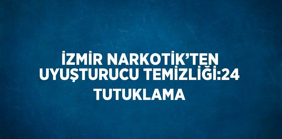 İZMİR NARKOTİK’TEN UYUŞTURUCU TEMİZLİĞİ:24 TUTUKLAMA