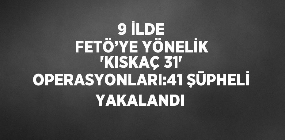 9 İLDE FETÖ’YE YÖNELİK 'KISKAÇ 31' OPERASYONLARI:41 ŞÜPHELİ YAKALANDI