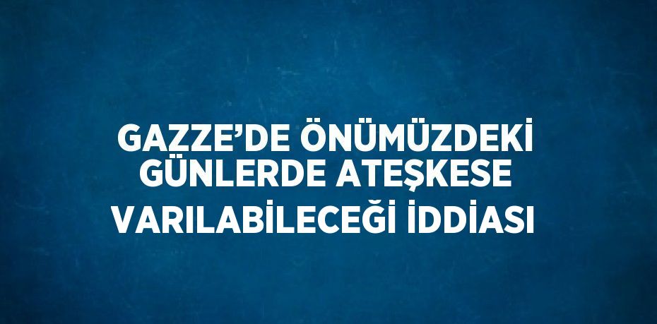 GAZZE’DE ÖNÜMÜZDEKİ GÜNLERDE ATEŞKESE VARILABİLECEĞİ İDDİASI