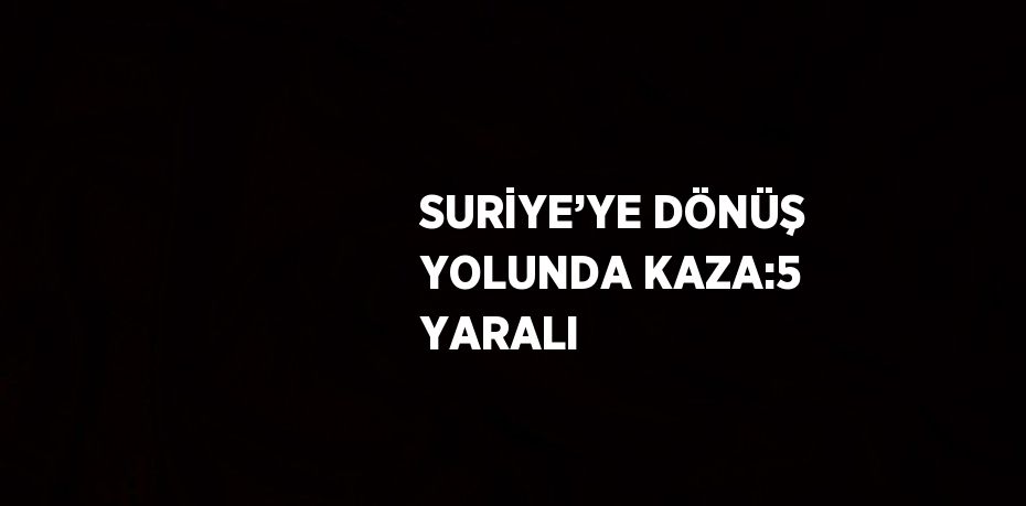 SURİYE’YE DÖNÜŞ YOLUNDA KAZA:5 YARALI