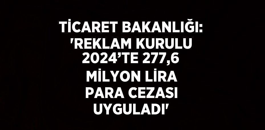 TİCARET BAKANLIĞI: 'REKLAM KURULU 2024’TE 277,6 MİLYON LİRA PARA CEZASI UYGULADI'