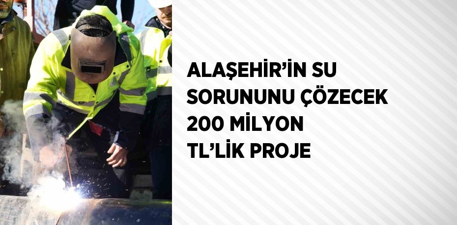 ALAŞEHİR’İN SU SORUNUNU ÇÖZECEK 200 MİLYON TL’LİK PROJE