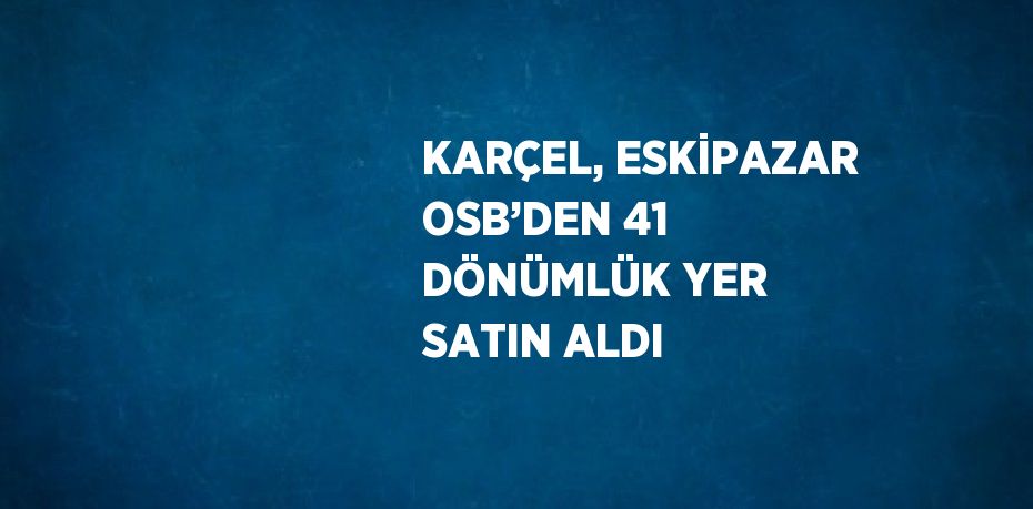 KARÇEL, ESKİPAZAR OSB’DEN 41 DÖNÜMLÜK YER SATIN ALDI