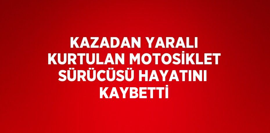 KAZADAN YARALI KURTULAN MOTOSİKLET SÜRÜCÜSÜ HAYATINI KAYBETTİ