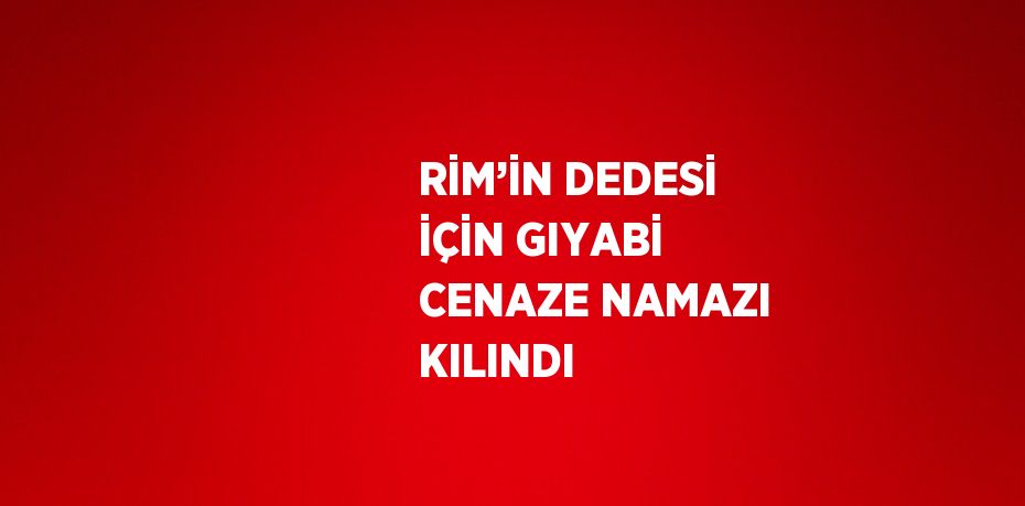 RİM’İN DEDESİ İÇİN GIYABİ CENAZE NAMAZI KILINDI