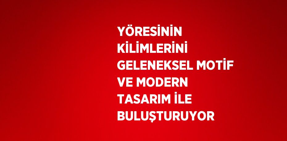 YÖRESİNİN KİLİMLERİNİ GELENEKSEL MOTİF VE MODERN TASARIM İLE BULUŞTURUYOR