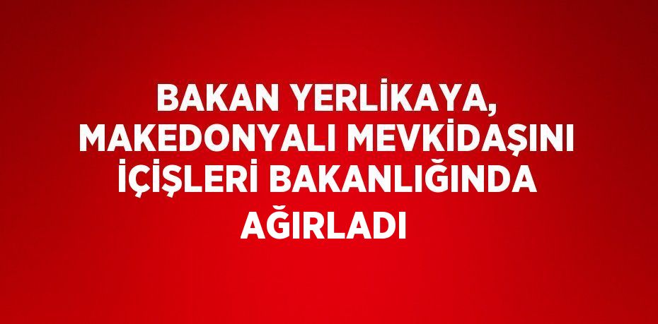 BAKAN YERLİKAYA, MAKEDONYALI MEVKİDAŞINI İÇİŞLERİ BAKANLIĞINDA AĞIRLADI