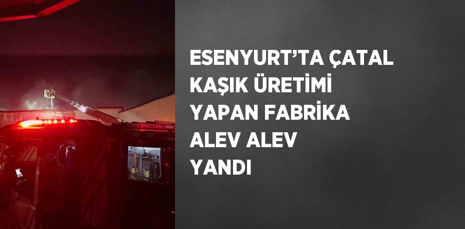 ESENYURT’TA ÇATAL KAŞIK ÜRETİMİ YAPAN FABRİKA ALEV ALEV YANDI