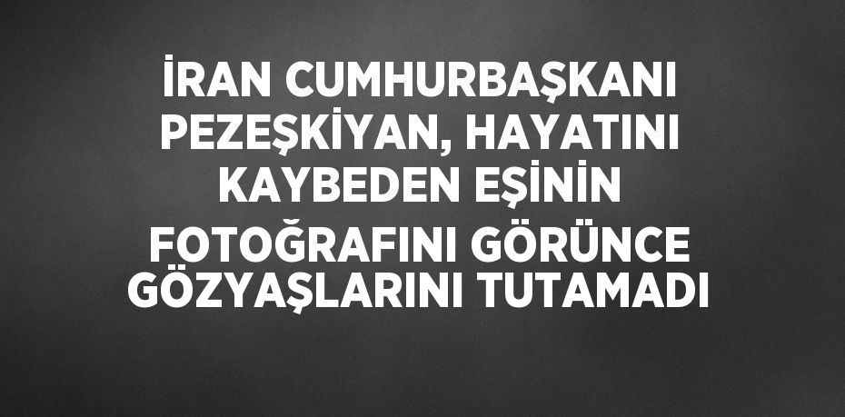 İRAN CUMHURBAŞKANI PEZEŞKİYAN, HAYATINI KAYBEDEN EŞİNİN FOTOĞRAFINI GÖRÜNCE GÖZYAŞLARINI TUTAMADI