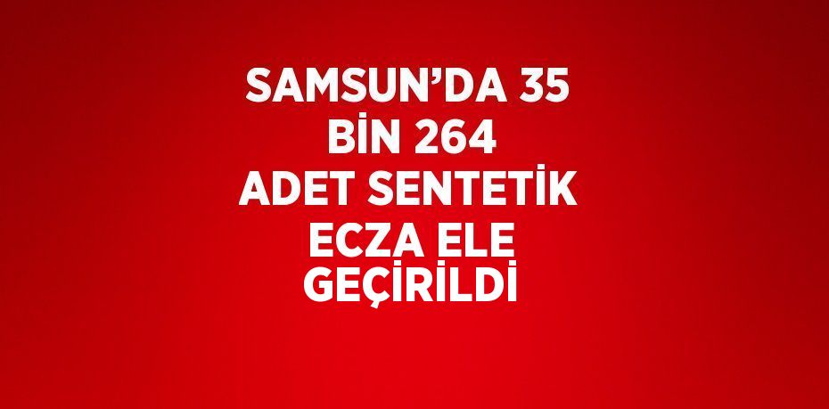 SAMSUN’DA 35 BİN 264 ADET SENTETİK ECZA ELE GEÇİRİLDİ