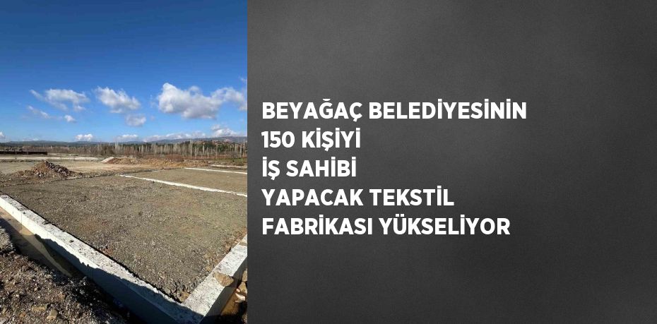 BEYAĞAÇ BELEDİYESİNİN 150 KİŞİYİ İŞ SAHİBİ YAPACAK TEKSTİL FABRİKASI YÜKSELİYOR