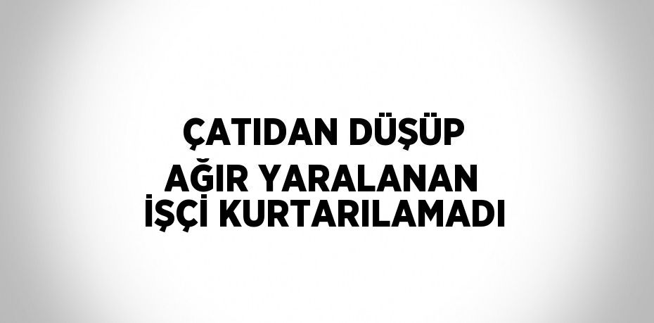 ÇATIDAN DÜŞÜP AĞIR YARALANAN İŞÇİ KURTARILAMADI